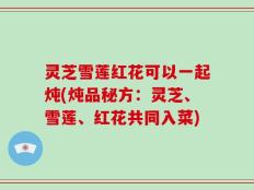 灵芝雪莲红花可以一起炖(炖品秘方：灵芝、雪莲、红花共同入菜)