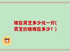 现在灵芝多少元一斤(灵芝价格现在多少？)
