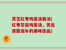 灵芝红枣鸡蛋汤做法(红枣花菇鸡蛋汤，煲出清甜滋补的美味佳品)