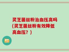 灵芝菌丝粉治血压高吗(灵芝菌丝粉有效降低高血压？)