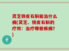 灵芝铁皮石斛能治什么病(灵芝、铁皮石斛的疗效：治疗哪些疾病？)