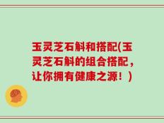 玉灵芝石斛和搭配(玉灵芝石斛的组合搭配，让你拥有健康之源！)