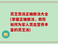 灵芝煲汤正确做法大全(掌握正确做法，教你如何为家人煲出营养丰富的灵芝汤)
