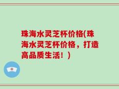 珠海水灵芝杯价格(珠海水灵芝杯价格，打造高品质生活！)