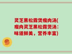 灵芝黑松露煲瘦肉汤(瘦肉灵芝黑松露煲汤：味道鲜美，营养丰富)