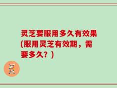 灵芝要服用多久有效果(服用灵芝有效期，需要多久？)