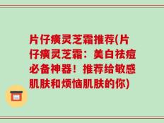 片仔癀灵芝霜推荐(片仔癀灵芝霜：美白祛痘必备神器！推荐给敏感肌肤和烦恼肌肤的你)