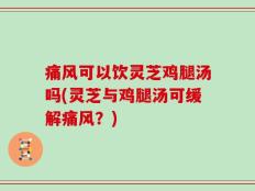 痛风可以饮灵芝鸡腿汤吗(灵芝与鸡腿汤可缓解痛风？)