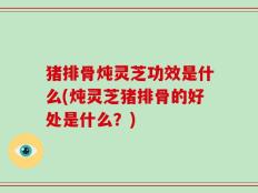 猪排骨炖灵芝功效是什么(炖灵芝猪排骨的好处是什么？)