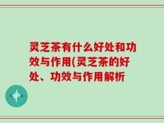 灵芝茶有什么好处和功效与作用(灵芝茶的好处、功效与作用解析
