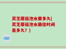 灵芝蘑菇泡水要多久(灵芝蘑菇泡水最佳时间是多久？)
