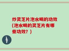 炒灵芝片泡水喝的功效(泡水喝的灵芝片有哪些功效？)