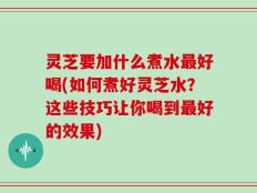 灵芝要加什么煮水最好喝(如何煮好灵芝水？这些技巧让你喝到最好的效果)