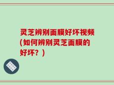 灵芝辨别面膜好坏视频(如何辨别灵芝面膜的好坏？)