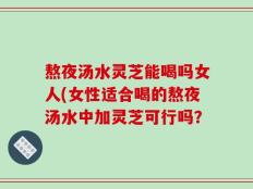 熬夜汤水灵芝能喝吗女人(女性适合喝的熬夜汤水中加灵芝可行吗？