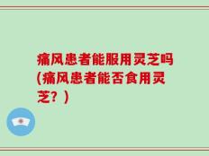 痛风患者能服用灵芝吗(痛风患者能否食用灵芝？)