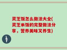 灵芝饭怎么做法大全(灵芝米饭的完整做法分享，营养美味又养生)