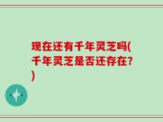 现在还有千年灵芝吗(千年灵芝是否还存在？)
