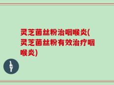 灵芝菌丝粉治咽喉炎(灵芝菌丝粉有效治疗咽喉炎)