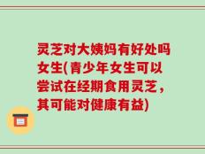 灵芝对大姨妈有好处吗女生(青少年女生可以尝试在经期食用灵芝，其可能对健康有益)