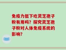 免疫力低下吃灵芝孢子粉有用吗？探究灵芝孢子粉对人体免疫系统的影响？
