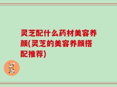 灵芝配什么药材美容养颜(灵芝的美容养颜搭配推荐)