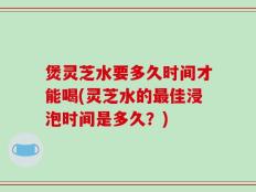 煲灵芝水要多久时间才能喝(灵芝水的最佳浸泡时间是多久？)