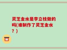 灵芝金水是李立枝做的吗(谁制作了灵芝金水？)