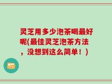 灵芝用多少泡茶喝最好呢(最佳灵芝泡茶方法，没想到这么简单！)