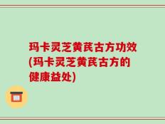 玛卡灵芝黄芪古方功效(玛卡灵芝黄芪古方的健康益处)
