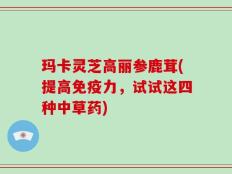 玛卡灵芝高丽参鹿茸(提高免疫力，试试这四种中草药)