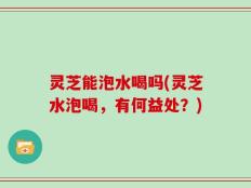 灵芝能泡水喝吗(灵芝水泡喝，有何益处？)