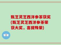 甄芝灵芝西洋参茶获奖(甄芝灵芝西洋参茶荣获大奖，喜提殊荣)
