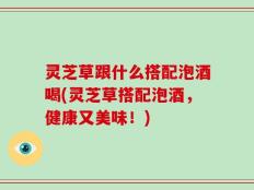 灵芝草跟什么搭配泡酒喝(灵芝草搭配泡酒，健康又美味！)
