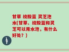 甘草 绞股蓝 灵芝泡水(甘草、绞股蓝和灵芝可以用水泡，有什么好处？)