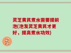 灵芝黄芪煮水需要提前泡(泡发灵芝黄芪才更好，提高煮水功效)