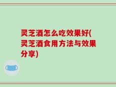 灵芝酒怎么吃效果好(灵芝酒食用方法与效果分享)