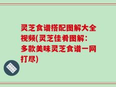 灵芝食谱搭配图解大全视频(灵芝佳肴图解：多款美味灵芝食谱一网打尽)