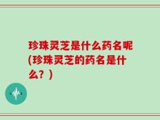 珍珠灵芝是什么药名呢(珍珠灵芝的药名是什么？)