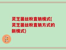 灵芝菌丝粉直销模式(灵芝菌丝粉直销方式的新模式)