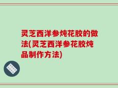 灵芝西洋参炖花胶的做法(灵芝西洋参花胶炖品制作方法)