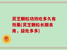 灵芝颗粒功效吃多久有效果(灵芝颗粒长期食用，益处多多)