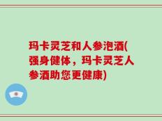 玛卡灵芝和人参泡酒(强身健体，玛卡灵芝人参酒助您更健康)