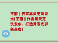王丽雲代言黑灵芝洗发水(王丽雲代言黑灵芝洗发水，打造秀发光彩新高度)