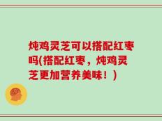 炖鸡灵芝可以搭配红枣吗(搭配红枣，炖鸡灵芝更加营养美味！)