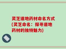 灵芝道地药材命名方式(灵芝命名：探寻道地药材的独特魅力)