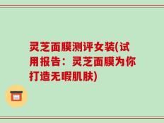 灵芝面膜测评女装(试用报告：灵芝面膜为你打造无暇肌肤)
