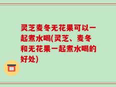 灵芝麦冬无花果可以一起煮水喝(灵芝、麦冬和无花果一起煮水喝的好处)
