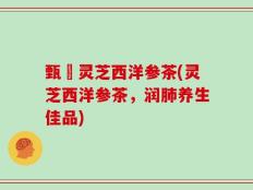 甄嬛灵芝西洋参茶(灵芝西洋参茶，润肺养生佳品)
