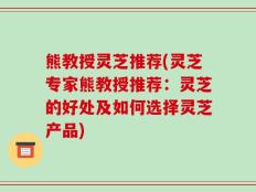 熊教授灵芝推荐(灵芝专家熊教授推荐：灵芝的好处及如何选择灵芝产品)